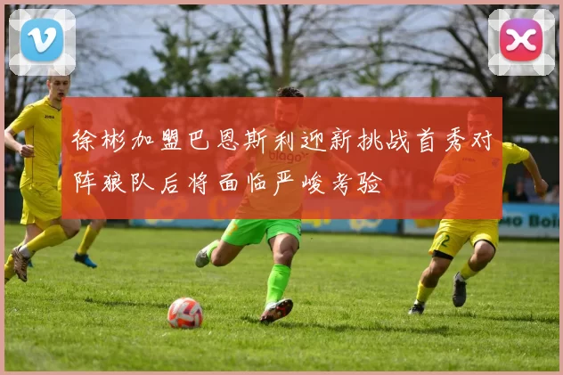 徐彬加盟巴恩斯利迎新挑战首秀对阵狼队后将面临严峻考验
