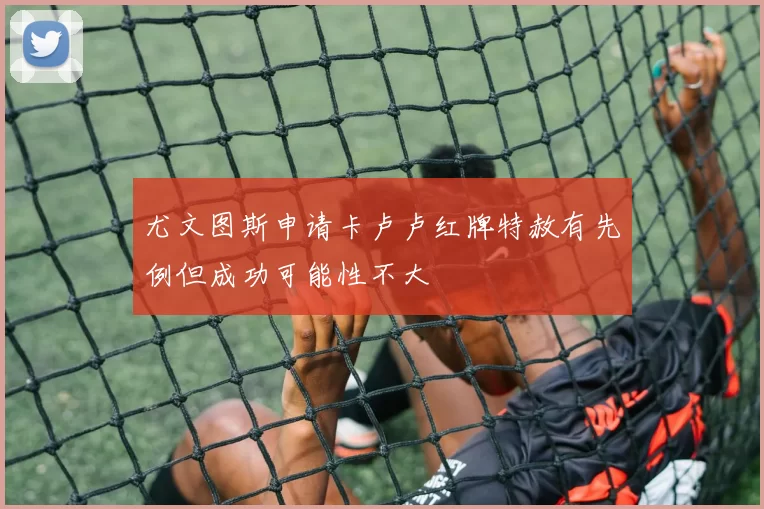 尤文图斯申请卡卢卢红牌特赦有先例但成功可能性不大