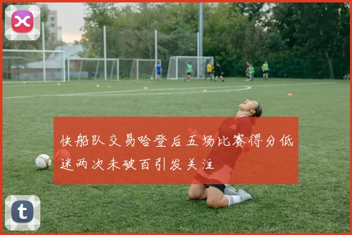 快船队交易哈登后五场比赛得分低迷两次未破百引发关注