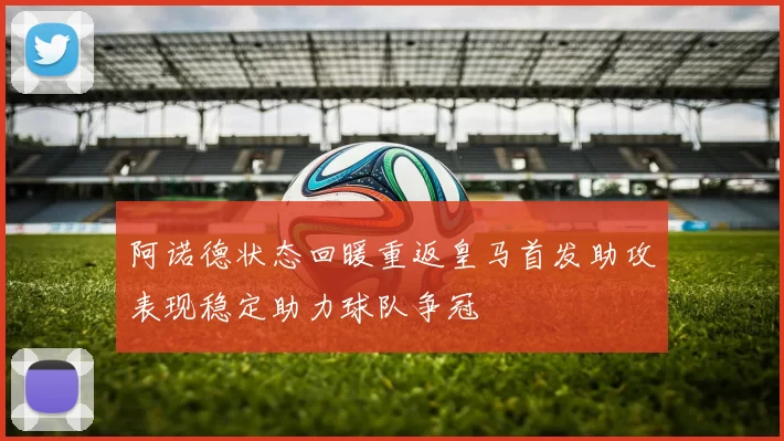 阿诺德状态回暖重返皇马首发助攻表现稳定助力球队争冠