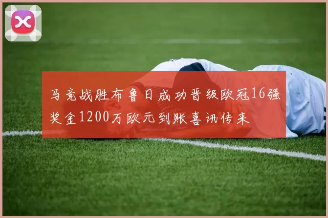 马竞战胜布鲁日成功晋级欧冠16强奖金1200万欧元到账喜讯传来