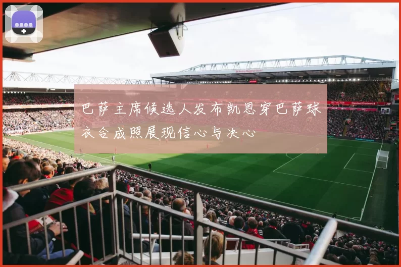 巴萨主席候选人发布凯恩穿巴萨球衣合成照展现信心与决心