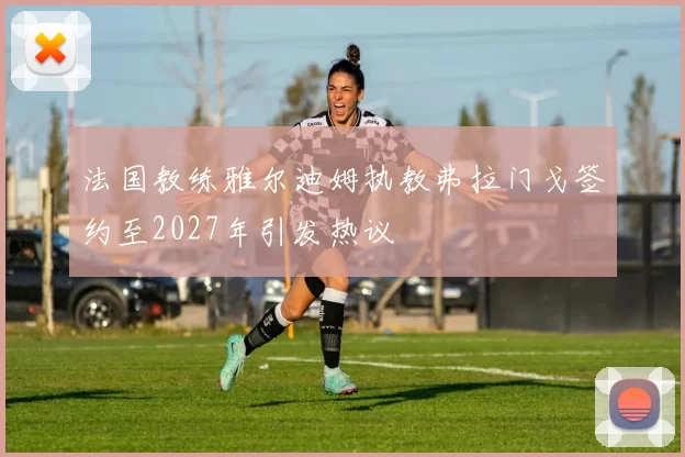 法国教练雅尔迪姆执教弗拉门戈签约至2027年引发热议