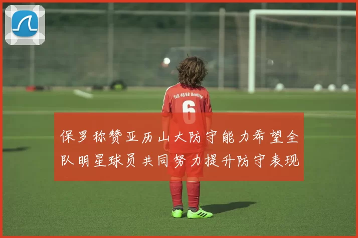 保罗称赞亚历山大防守能力希望全队明星球员共同努力提升防守表现