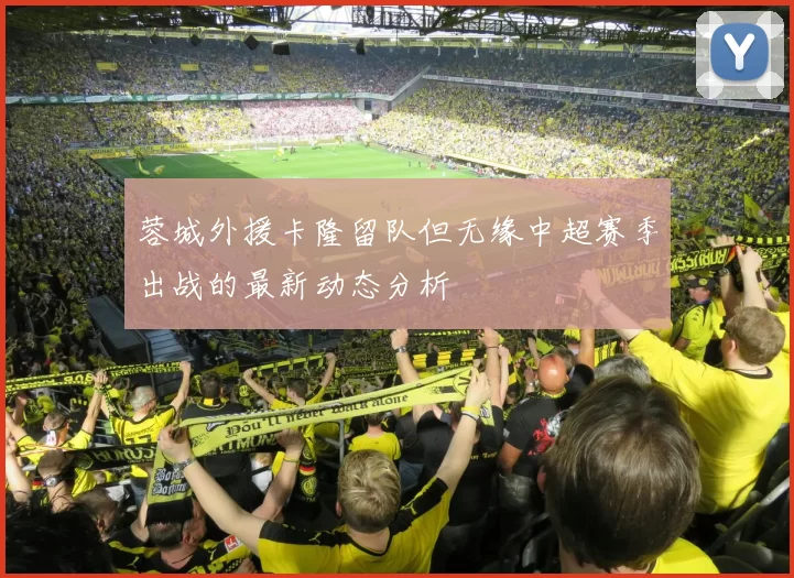 蓉城外援卡隆留队但无缘中超赛季出战的最新动态分析