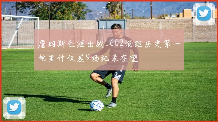 詹姆斯生涯出战1602场距历史第一帕里什仅差9场纪录在望