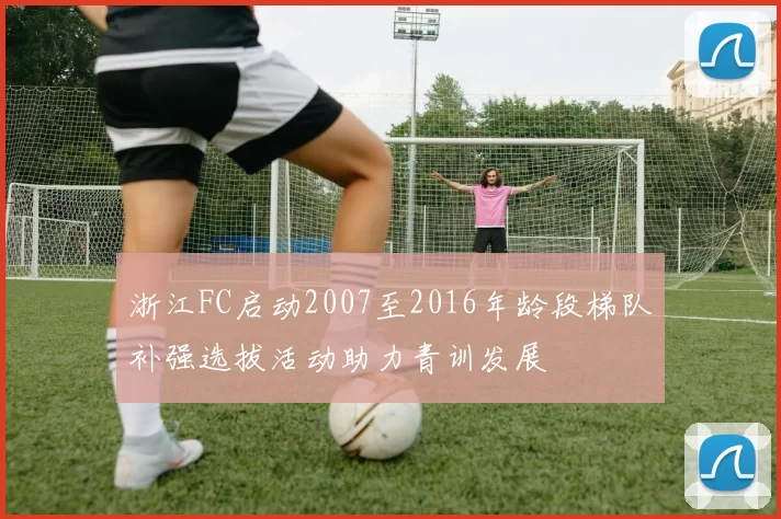 浙江FC启动2007至2016年龄段梯队补强选拔活动助力青训发展