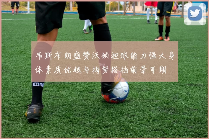 韦斯布朗盛赞沃顿控球能力强大身体素质优越与梅努搭档前景可期