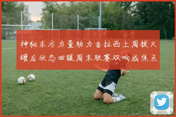 神秘东方力量助力吉拉西上周拔火罐后状态回暖周末联赛双响成焦点