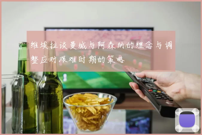 维埃拉谈曼城与阿森纳的理念与调整应对艰难时期的策略