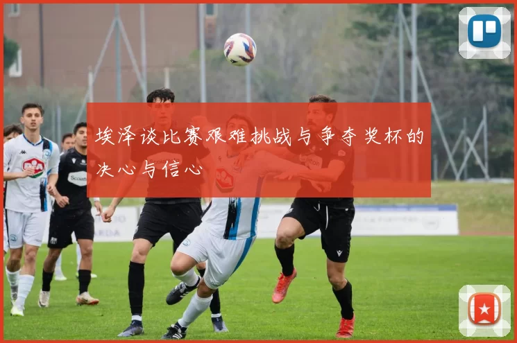 埃泽谈比赛艰难挑战与争夺奖杯的决心与信心