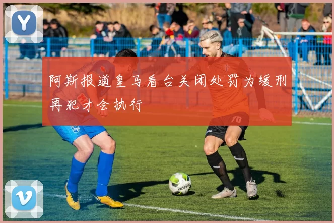 阿斯报道皇马看台关闭处罚为缓刑再犯才会执行