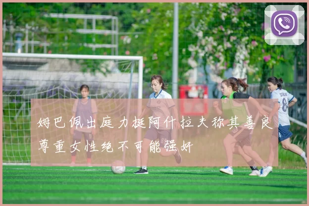 姆巴佩出庭力挺阿什拉夫称其善良尊重女性绝不可能强奸