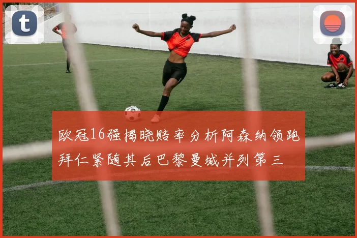 欧冠16强揭晓赔率分析阿森纳领跑拜仁紧随其后巴黎曼城并列第三