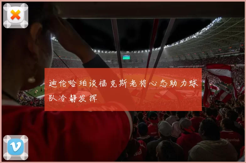 迪伦哈珀谈福克斯老将心态助力球队冷静发挥