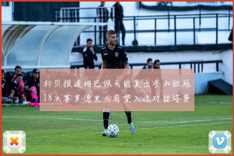 科贝报道姆巴佩或能复出参加欧冠18决赛罗德里戈有望入选对赫塔费大名单