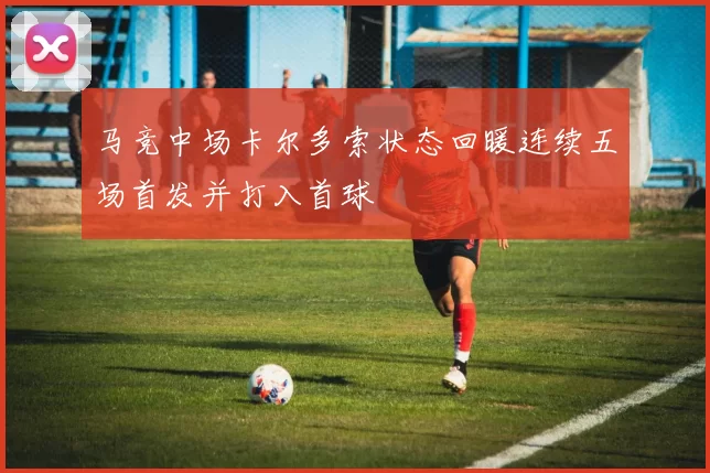 马竞中场卡尔多索状态回暖连续五场首发并打入首球