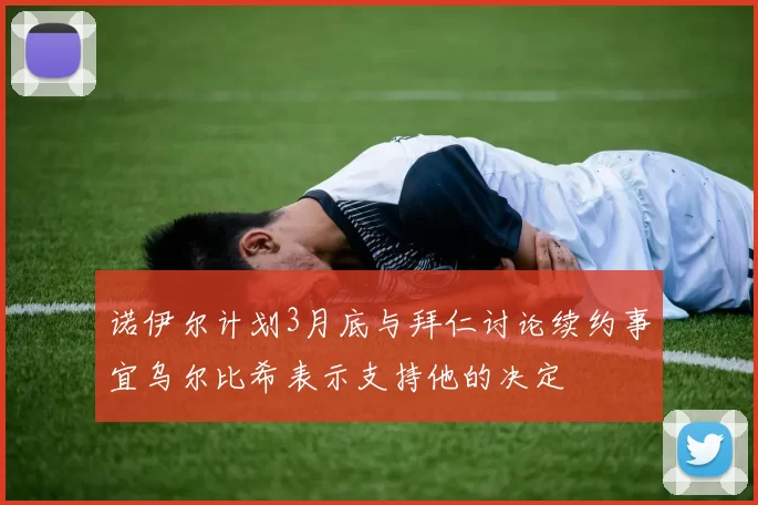 诺伊尔计划3月底与拜仁讨论续约事宜乌尔比希表示支持他的决定